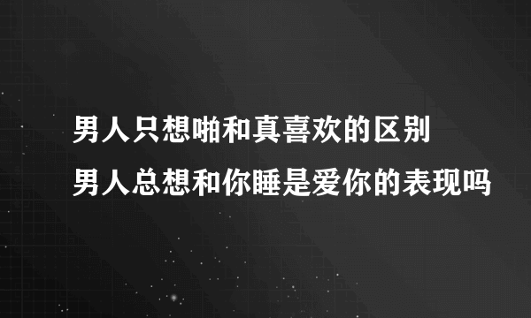 男人只想啪和真喜欢的区别 男人总想和你睡是爱你的表现吗