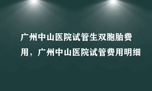 广州中山医院试管生双胞胎费用，广州中山医院试管费用明细