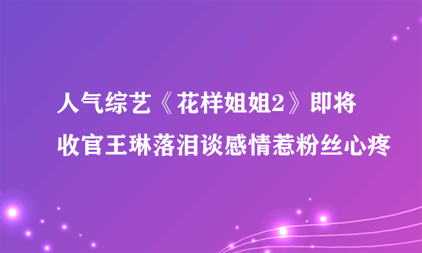 人气综艺《花样姐姐2》即将收官王琳落泪谈感情惹粉丝心疼