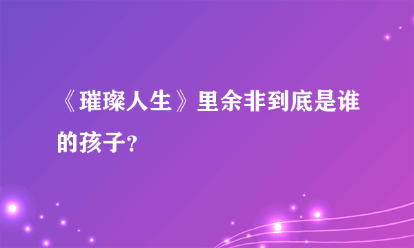 《璀璨人生》里余非到底是谁的孩子？