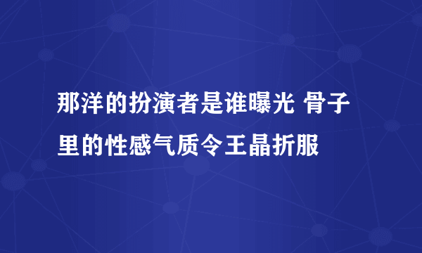 那洋的扮演者是谁曝光 骨子里的性感气质令王晶折服