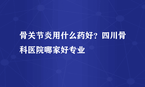 骨关节炎用什么药好？四川骨科医院哪家好专业