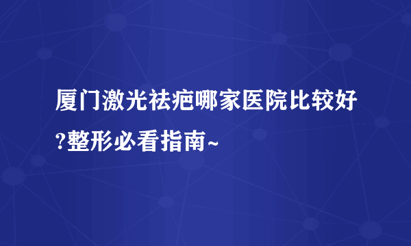 厦门激光祛疤哪家医院比较好?整形必看指南~