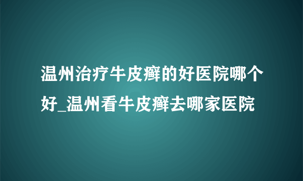 温州治疗牛皮癣的好医院哪个好_温州看牛皮癣去哪家医院