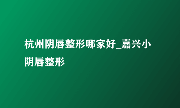 杭州阴唇整形哪家好_嘉兴小阴唇整形