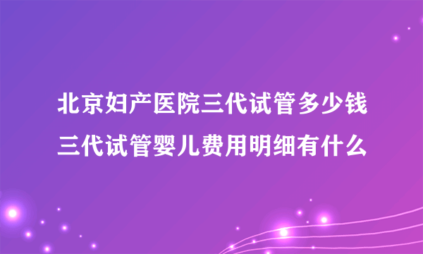 北京妇产医院三代试管多少钱三代试管婴儿费用明细有什么