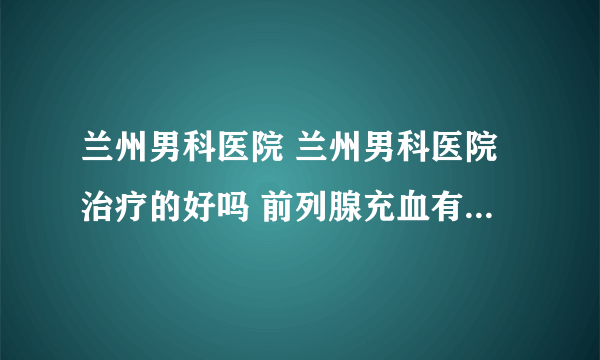 兰州男科医院 兰州男科医院治疗的好吗 前列腺充血有什么危害？