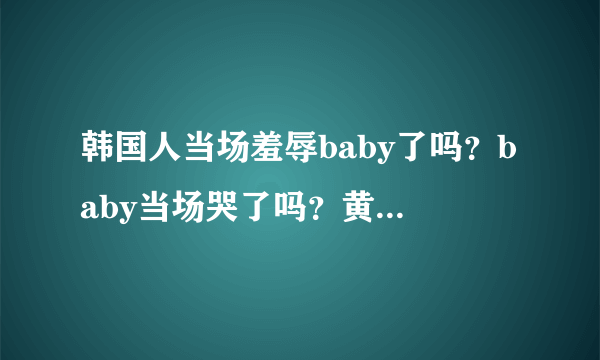 韩国人当场羞辱baby了吗？baby当场哭了吗？黄晓明跟韩国人打赌什么什么了吗？