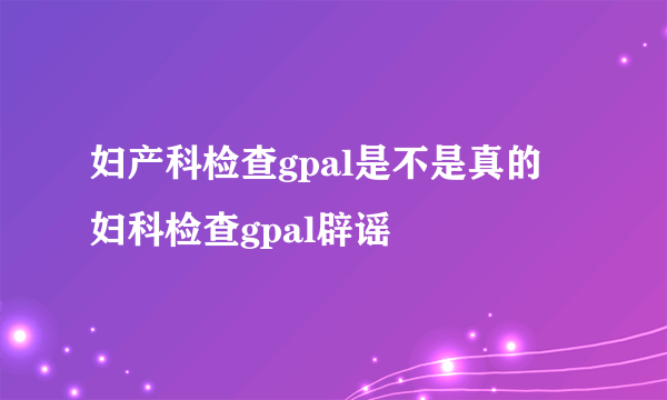 妇产科检查gpal是不是真的 妇科检查gpal辟谣