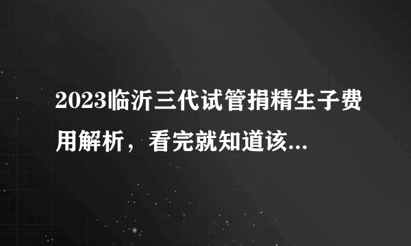 2023临沂三代试管捐精生子费用解析，看完就知道该准备多少钱了