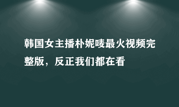 韩国女主播朴妮唛最火视频完整版，反正我们都在看 