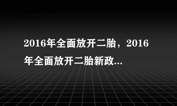 2016年全面放开二胎，2016年全面放开二胎新政策最新消息二胎产假国家规定多少天