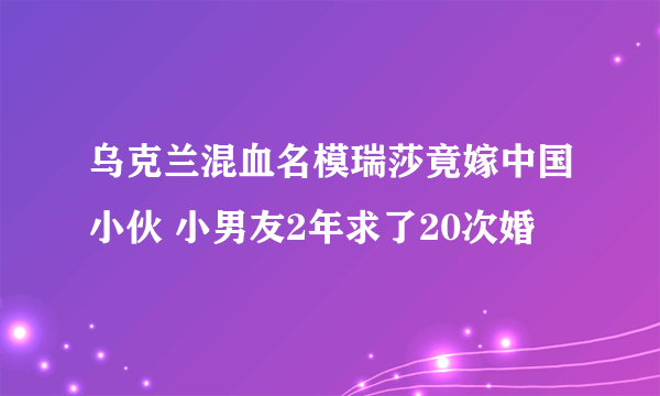 乌克兰混血名模瑞莎竟嫁中国小伙 小男友2年求了20次婚