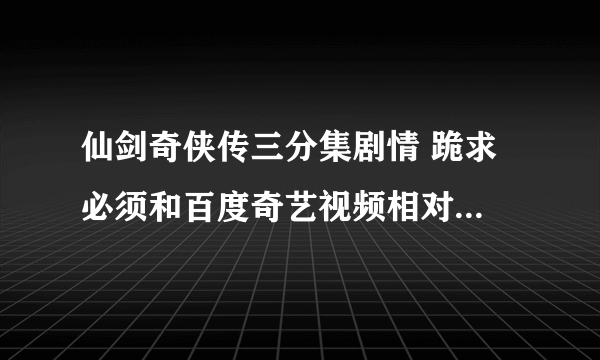 仙剑奇侠传三分集剧情 跪求 必须和百度奇艺视频相对应！！！！！