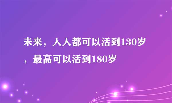 未来，人人都可以活到130岁，最高可以活到180岁