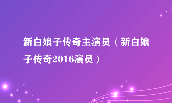 新白娘子传奇主演员（新白娘子传奇2016演员）