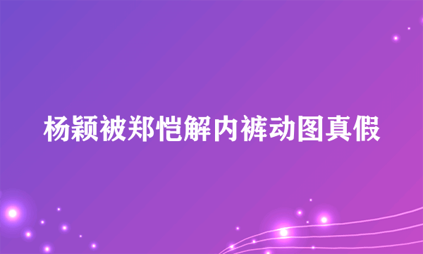 杨颖被郑恺解内裤动图真假