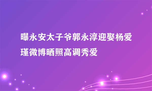 曝永安太子爷郭永淳迎娶杨爱瑾微博晒照高调秀爱