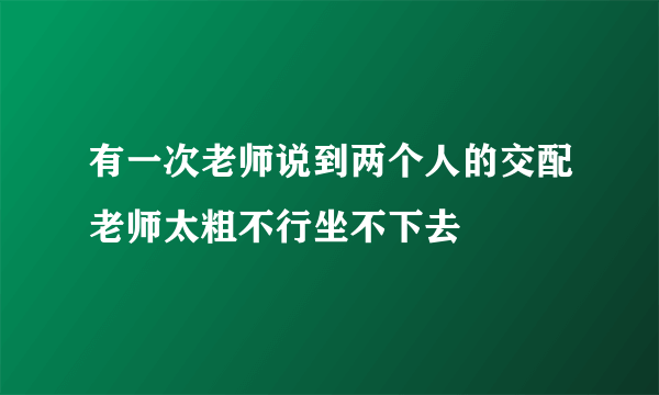 有一次老师说到两个人的交配老师太粗不行坐不下去