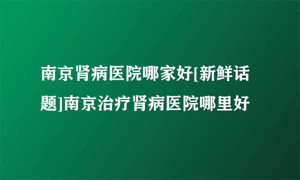 南京肾病医院哪家好[新鲜话题]南京治疗肾病医院哪里好