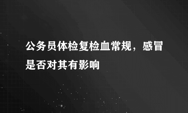 公务员体检复检血常规，感冒是否对其有影响