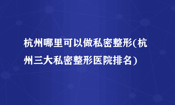 杭州哪里可以做私密整形(杭州三大私密整形医院排名)