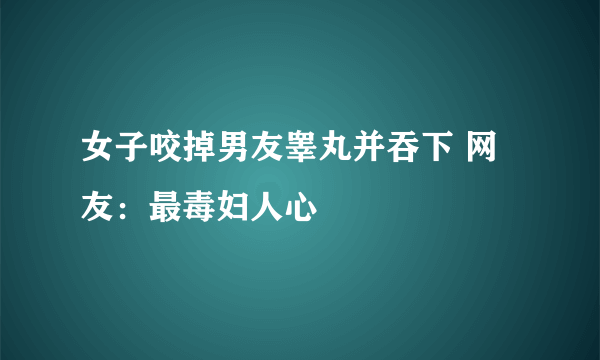 女子咬掉男友睾丸并吞下 网友：最毒妇人心