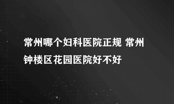 常州哪个妇科医院正规 常州钟楼区花园医院好不好