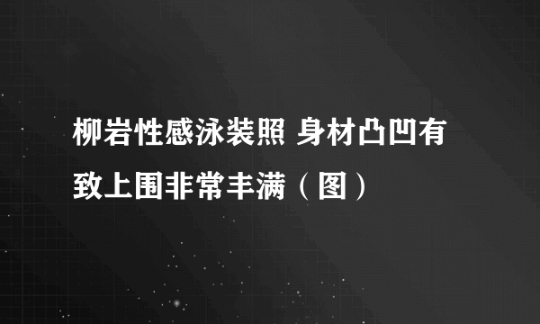 柳岩性感泳装照 身材凸凹有致上围非常丰满（图）