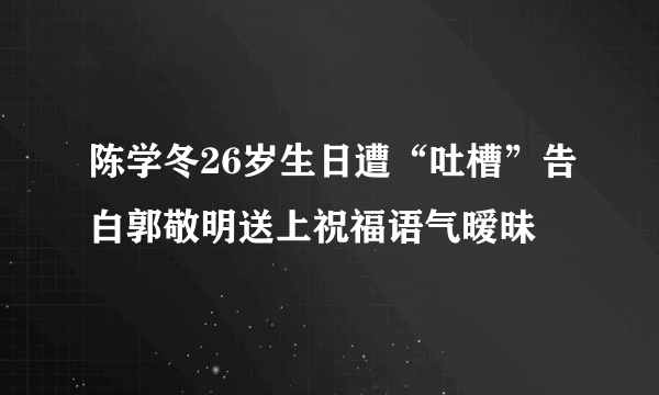 陈学冬26岁生日遭“吐槽”告白郭敬明送上祝福语气暧昧