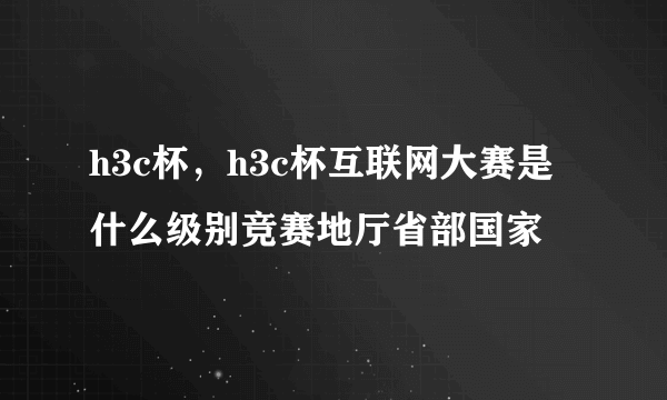 h3c杯，h3c杯互联网大赛是什么级别竞赛地厅省部国家