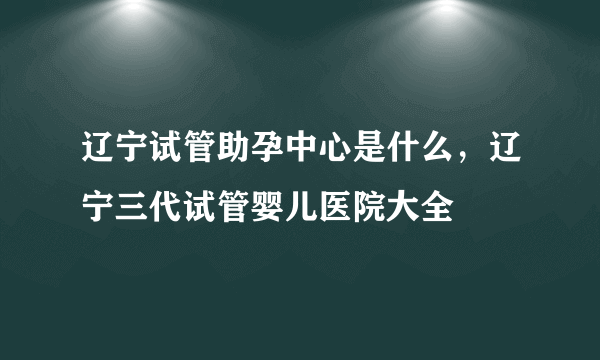 辽宁试管助孕中心是什么，辽宁三代试管婴儿医院大全