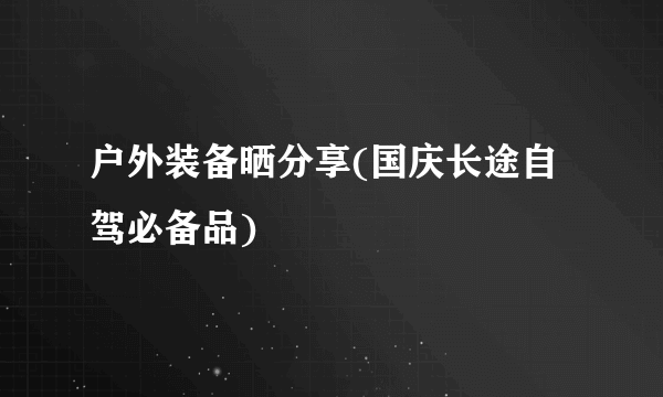 户外装备晒分享(国庆长途自驾必备品)