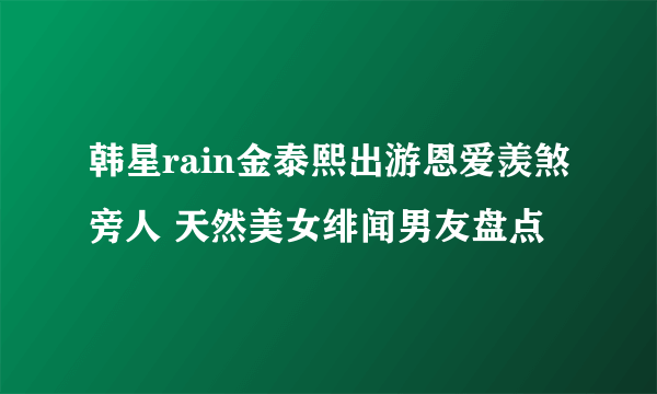 韩星rain金泰熙出游恩爱羡煞旁人 天然美女绯闻男友盘点