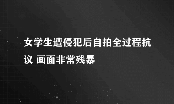 女学生遭侵犯后自拍全过程抗议 画面非常残暴