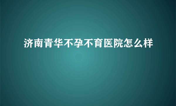 济南青华不孕不育医院怎么样