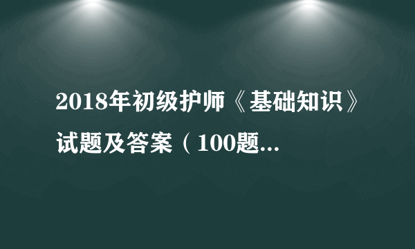 2018年初级护师《基础知识》试题及答案（100题完整版）