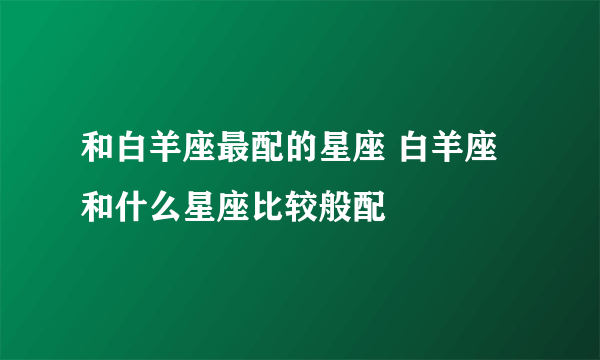 和白羊座最配的星座 白羊座和什么星座比较般配