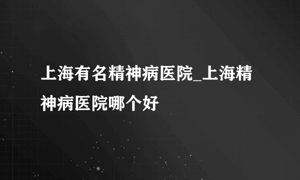 上海有名精神病医院_上海精神病医院哪个好