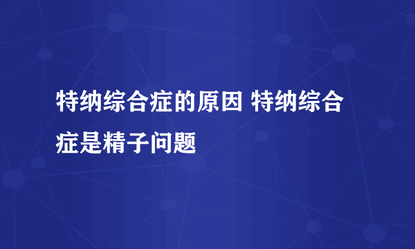 特纳综合症的原因 特纳综合症是精子问题