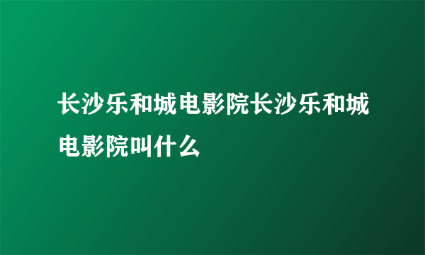 长沙乐和城电影院长沙乐和城电影院叫什么