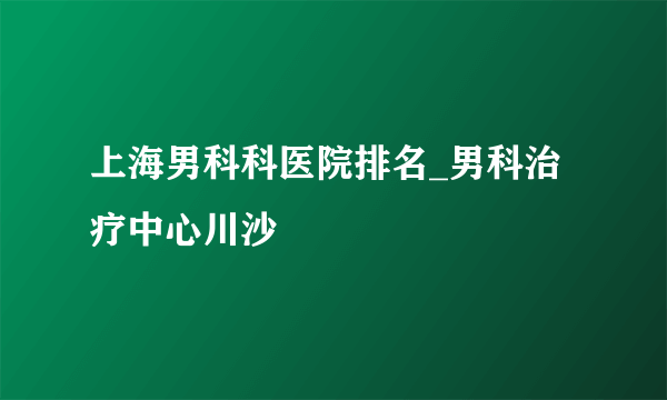 上海男科科医院排名_男科治疗中心川沙