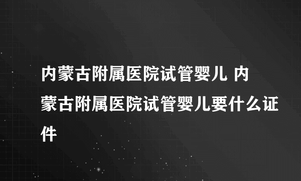 内蒙古附属医院试管婴儿 内蒙古附属医院试管婴儿要什么证件