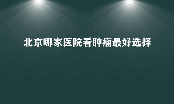 北京哪家医院看肿瘤最好选择