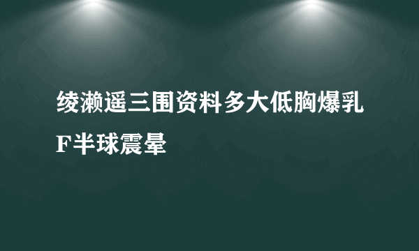 绫濑遥三围资料多大低胸爆乳F半球震晕