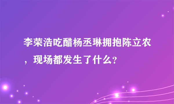 李荣浩吃醋杨丞琳拥抱陈立农，现场都发生了什么？