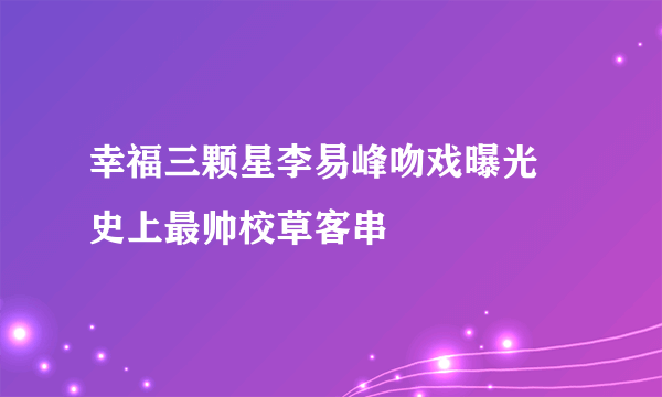 幸福三颗星李易峰吻戏曝光 史上最帅校草客串