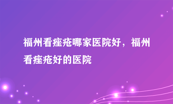 福州看痤疮哪家医院好，福州看痤疮好的医院