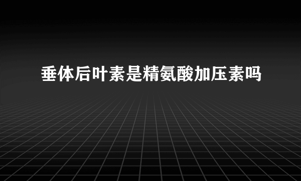 垂体后叶素是精氨酸加压素吗