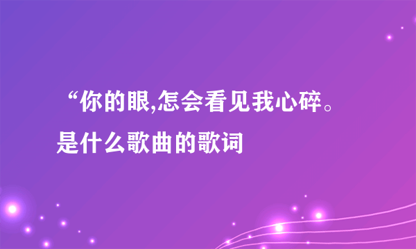 “你的眼,怎会看见我心碎。是什么歌曲的歌词